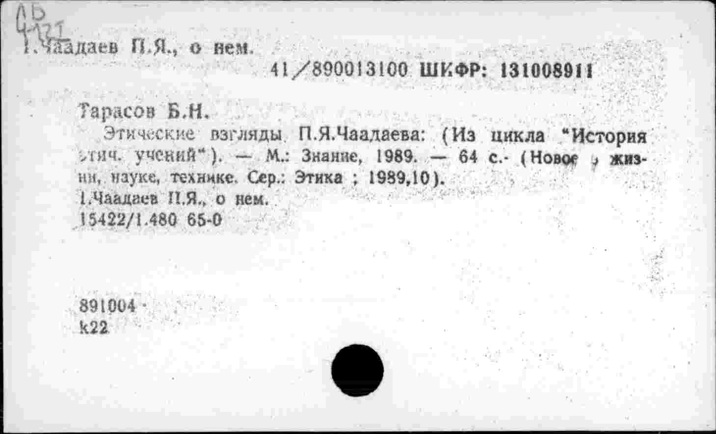 ﻿к'Шдаев П.Я., о нем.
41/890013100 ШИФР: 131008911
Тарасов Б.Н.
Этические взгляды П.Я.Чаадаева: (Из цикла “История >гяч. учений“). — М.: Знание, 1989. — 64 с.- (Новое , жизни, науке, технике. Сер.: Этика ; 1989,10).
1.Чаадаев II.Я., о нем.
15422/1.480 65-0
891004 ■ к22